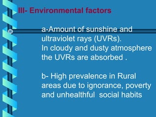 III- Environmental factors
a-Amount of sunshine and
ultraviolet rays (UVRs).
In cloudy and dusty atmosphere
the UVRs are absorbed .
b- High prevalence in Rural
areas due to ignorance, poverty
and unhealthful social habits
 