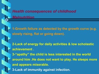 Health consequences of childhood
Malnutrition
1-Growth failure as detected by the growth curve (e.g.
slowly rising, flat or going down).
2-Lack of energy for daily activities & low scholastic
achievement .
3-“apathy” the child is less interested in the world
around him .He does not want to play. He sleeps more
and appears miserable.
3-Lack of immunity against infection.
 