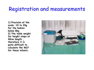 Registration and measurements
1) Precision of the
scale: 10 to 20g
for the babies
below 8kg
2) The table weight
for height stops at
49cm length ,
therefore it is
quite difficult to
calculate the WLP
for these infants.
 