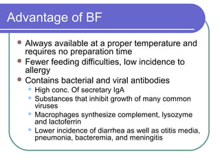 Advantage of BF
 Always available at a proper temperature and
requires no preparation time
 Fewer feeding difficulties, low incidence to
allergy
 Contains bacterial and viral antibodies
 High conc. Of secretary IgA
 Substances that inhibit growth of many common
viruses
 Macrophages synthesize complement, lysozyme
and lactoferrin
 Lower incidence of diarrhea as well as otitis media,
pneumonia, bacteremia, and meningitis
 