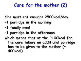 Care for the mother (2)
She must eat enough: 2500kcal/day
–1 porridge in the morning
–1 family meal
–1 porridge in the afternoon
which means that at the 2100kcal for
the care takers an additional porridge
has to be given to the mother (~
400kcal)
 