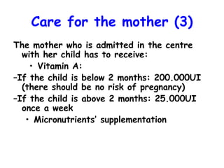Care for the mother (3)
The mother who is admitted in the centre
with her child has to receive:
• Vitamin A:
–If the child is below 2 months: 200.000UI
(there should be no risk of pregnancy)
–If the child is above 2 months: 25.000UI
once a week
• Micronutrients’ supplementation
 
