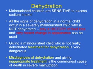 351
Dehydration
• Malnourished children are SENSITIVE to excess
sodium intake!
• All the signs of dehydration in a normal child
occur in a severely malnourished child who is
NOT dehydrated – only a HISTORY of fluid loss
and very recent change in appearance can be
used
• Giving a malnourished child who is not really
dehydrated treatment for dehydration is very
dangerous
• Misdiagnosis of dehydration and giving
inappropriate treatment is the commonest cause
of death in severe malnutrition.
 