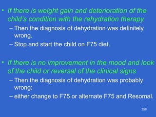 359
• If there is weight gain and deterioration of the
child’s condition with the rehydration therapy
– Then the diagnosis of dehydration was definitely
wrong.
– Stop and start the child on F75 diet.
• If there is no improvement in the mood and look
of the child or reversal of the clinical signs
– Then the diagnosis of dehydration was probably
wrong:
– either change to F75 or alternate F75 and Resomal.
 