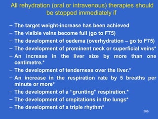366
All rehydration (oral or intravenous) therapies should
be stopped immediately if
– The target weight-increase has been achieved
– The visible veins become full (go to F75)
– The development of oedema (overhydration – go to F75)
– The development of prominent neck or superficial veins*
– An increase in the liver size by more than one
centimetre.*
– The development of tenderness over the liver.*
– An increase in the respiration rate by 5 breaths per
minute or more*
– The development of a “grunting” respiration.*
– The development of crepitations in the lungs*
– The development of a triple rhythm*
 
