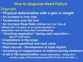 367
Diagnosis
• Physical deterioration with a gain in weight
• An increase in liver size.
• Tenderness over the liver
• An increase Resp Rate (>50/min for 5 to 11mo &
>40/min for 1-5 years, or an acute increase in
respiration rate of more than 5 breaths/min).
• ”Grunting respiration” during each expiration –
sign of “stiff lungs”.
• Crepitations in the lungs
• Prominent superficial and neck veins
• Heart sounds - Development of triple rhythm
• Increasing or reappearance of oedema during treatment
• A fall in Hb concentration (needs laboratory) – falling Hb is
usually a sign of fluid overload and NOT of loss of red cells
How to diagnose Heart Failure
 