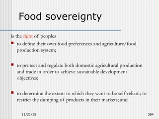 11/21/15 384
Food sovereignty
is the right of peoples
 to define their own food preferences and agriculture/food
production system;
 to protect and regulate both domestic agricultural production
and trade in order to achieve sustainable development
objectives;
 to determine the extent to which they want to be self-reliant; to
restrict the dumping of products in their markets; and
 