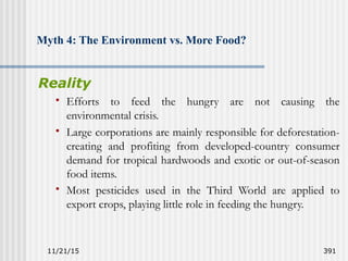 11/21/15 391
Myth 4: The Environment vs. More Food?
Reality
 Efforts to feed the hungry are not causing the
environmental crisis.
 Large corporations are mainly responsible for deforestation-
creating and profiting from developed-country consumer
demand for tropical hardwoods and exotic or out-of-season
food items.
 Most pesticides used in the Third World are applied to
export crops, playing little role in feeding the hungry.
 