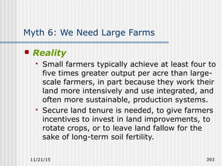 11/21/15 393
Myth 6: We Need Large Farms
 Reality
 Small farmers typically achieve at least four to
five times greater output per acre than large-
scale farmers, in part because they work their
land more intensively and use integrated, and
often more sustainable, production systems.
 Secure land tenure is needed, to give farmers
incentives to invest in land improvements, to
rotate crops, or to leave land fallow for the
sake of long-term soil fertility.
 