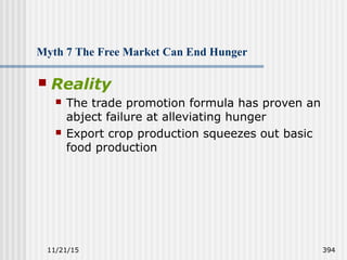 11/21/15 394
Myth 7 The Free Market Can End Hunger
 Reality
 The trade promotion formula has proven an
abject failure at alleviating hunger
 Export crop production squeezes out basic
food production
 