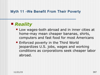 11/21/15 397
Myth 11 -We Benefit From Their Poverty
 Reality
 Low wages-both abroad and in inner cities at
home-may mean cheaper bananas, shirts,
computers and fast food for most Americans
 Enforced poverty in the Third World
jeopardizes U.S. jobs, wages and working
conditions as corporations seek cheaper labor
abroad.
 