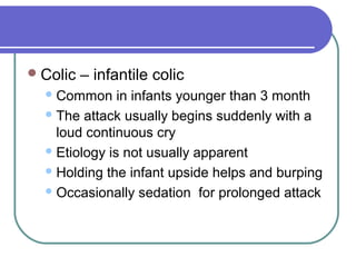 Colic – infantile colic
Common in infants younger than 3 month
The attack usually begins suddenly with a
loud continuous cry
Etiology is not usually apparent
Holding the infant upside helps and burping
Occasionally sedation for prolonged attack
 