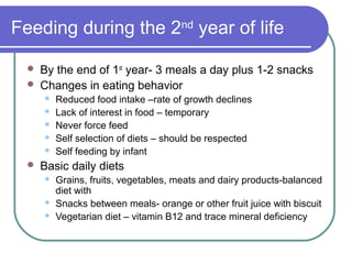 Feeding during the 2nd
year of life
 By the end of 1st
year- 3 meals a day plus 1-2 snacks
 Changes in eating behavior
 Reduced food intake –rate of growth declines
 Lack of interest in food – temporary
 Never force feed
 Self selection of diets – should be respected
 Self feeding by infant
 Basic daily diets
 Grains, fruits, vegetables, meats and dairy products-balanced
diet with
 Snacks between meals- orange or other fruit juice with biscuit
 Vegetarian diet – vitamin B12 and trace mineral deficiency
 