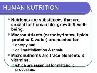 HUMAN NUTRITION
Nutrients are substances that are
crucial for human life, growth & well-
being.
Macronutrients (carbohydrates, lipids,
proteins & water) are needed for
energy and
cell multiplication & repair.
Micronutrients are trace elements &
vitamins,
which are essential for metabolic
processes.
 
