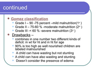 continued
 Gomez classification
 Grade I – 90 -75 percent –mild malnutrition(1st
)
 Grade II – 75-60 % -moderate malnutrition (2nd
)
 Grade III -< 60 % -severe malnutrition (3rd
)
 Drawbacks –
 combines in one number two different kinds of
deficit: in wt for ht and in ht for age
 90% is too high as well nourished children are
labeled malnourished
 A child can have wasting but not stunting
 A child can have also wasting and stunting
 Doesn’t consider the presence of edema
 