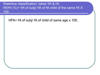 Waterlow classification: takes Wt & Ht.
Wt/Ht (%)= Wt of subj/ Wt of Nl child of the same Ht Χ
100
HFA= Ht of subj/ Ht of child of same age x 100.
W F H
>90% ≤90%
H
F
>95% normal wasted
A ≤95% stunted Stunted
&wasted
 