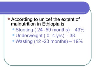 According to unicef the extent of
malnutrition in Ethiopia is
Stunting ( 24 -59 months) – 43%
Underweight ( 0 -4 yrs) – 38
Wasting (12 -23 months) – 19%
 