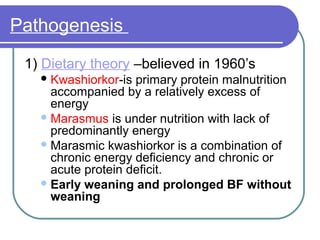 Pathogenesis
1) Dietary theory –believed in 1960’s
Kwashiorkor-is primary protein malnutrition
accompanied by a relatively excess of
energy
Marasmus is under nutrition with lack of
predominantly energy
Marasmic kwashiorkor is a combination of
chronic energy deficiency and chronic or
acute protein deficit.
Early weaning and prolonged BF without
weaning
 