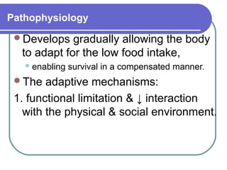 Pathophysiology
Develops gradually allowing the body
to adapt for the low food intake,
enabling survival in a compensated manner.
The adaptive mechanisms:
1. functional limitation & ↓ interaction
with the physical & social environment.
 
