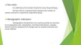 ◆ Sex ratio:
It is defined as the number of girls for every thousand boys
The sex ratio is a measure that compares the number of
women and men in a particular population group
◆ Demographic indicators:
demographic characteristic of a country provide an overview
of its population size, composition, territorial distribution, changes
therein and the component of changes such as natality mortality and
social mobility
 