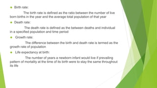◆ Birth rate:
The birth rate is defined as the ratio between the number of live
born births in the year and the average total population of that year
◆ Death rate:
The death rate is defined as the between deaths and individual
in a specified population and time period
◆ Growth rate:
The difference between the birth and death rate is termed as the
growth rate of population
◆ Life expectancy at birth:
The number of years a newborn infant would live if prevailing
pattern of mortality at the time of its birth were to stay the same throughout
its life
 