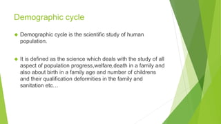 Demographic cycle
◆ Demographic cycle is the scientific study of human
population.
◆ It is defined as the science which deals with the study of all
aspect of population progress,welfare,death in a family and
also about birth in a family age and number of childrens
and their qualification deformities in the family and
sanitation etc…
 