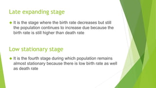 Late expanding stage
◆ It is the stage where the birth rate decreases but still
the population continues to increase due because the
birth rate is still higher than death rate
Low stationary stage
◆ It is the fourth stage during which population remains
almost stationary because there is low birth rate as well
as death rate
 