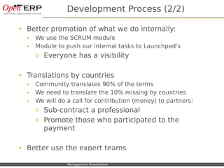 Development Process (2/2)

     Better promotion of what we do internally:
      •    We use the SCRUM module
      •    Module to push our internal tasks to Launchpad's
           o     Everyone has a visibility

     Translations by countries
      •    Community translates 90% of the terms
      •    We need to translate the 10% missing by countries
      •    We will do a call for contribution (money) to partners:
           o Sub-contract a professional
           o Promote those who participated to the
             payment

     Better use the expert teams

Nom du fichier – à compléter   Management Presentation
 