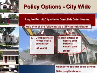 Policy Options - City Wide  Require Permit Citywide to Demolish Older Homes Add one of the following as a SFH permit trigger Neighborhoods that could benefit: Older neighborhoods b. Demolitions of homes built before a certain date (1945) Demolitions of homes over a certain age  (50 years) 
