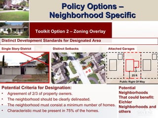 Policy Options –  Neighborhood Specific   Toolkit Option 2 – Zoning Overlay Potential Criteria for Designation: Agreement of 2/3 of property owners. The neighborhood should be clearly delineated. The neighborhood must consist a minimum number of homes. Characteristic must be present in 75% of the homes. Distinct Development Standards for Designated Area  Potential Neighborhoods That could benefit: Eichler Neighborhoods and others Distinct Setbacks 50 ft Single Story District 25 ft Public Right Of Way Attached Garages 