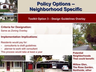 Policy Options –  Neighborhood Specific   Implementation Implications : Residents would pay for: consultants to draft guidelines planner to work with consultant This process would take at least a year Toolkit Option 3 – Design Guidelines Overlay Potential Neighborhoods That could benefit: Willow Glen,  The Rose Garden, Northside, other Criteria for Designation: Same as Zoning Overlay 