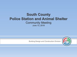 Building Design and Construction Division
South County
Police Station and Animal Shelter
Community Meeting
June 13, 2018
 