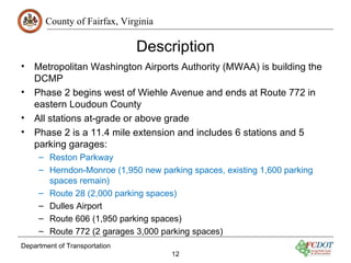 County of Fairfax, Virginia

                               Description
•   Metropolitan Washington Airports Authority (MWAA) is building the
    DCMP
•   Phase 2 begins west of Wiehle Avenue and ends at Route 772 in
    eastern Loudoun County
•   All stations at-grade or above grade
•   Phase 2 is a 11.4 mile extension and includes 6 stations and 5
    parking garages:
     – Reston Parkway
     – Herndon-Monroe (1,950 new parking spaces, existing 1,600 parking
       spaces remain)
     – Route 28 (2,000 parking spaces)
     – Dulles Airport
     – Route 606 (1,950 parking spaces)
     – Route 772 (2 garages 3,000 parking spaces)
Department of Transportation
                                     12
 