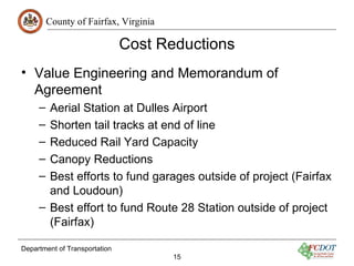 County of Fairfax, Virginia

                               Cost Reductions
• Value Engineering and Memorandum of
  Agreement
     – Aerial Station at Dulles Airport
     – Shorten tail tracks at end of line
     – Reduced Rail Yard Capacity
     – Canopy Reductions
     – Best efforts to fund garages outside of project (Fairfax
       and Loudoun)
     – Best effort to fund Route 28 Station outside of project
       (Fairfax)

Department of Transportation
                                       15
 