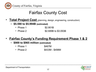 County of Fairfax, Virginia

                          Fairfax County Cost
• Total Project Cost (planning, design, engineering, construction)
     – $5.590 to $5.994B (estimated)
          • Phase 1                  $2.901B
          • Phase 2                  $2.689B to $3.093B


• Fairfax County’s Funding Requirement Phase 1 & 2
     – $900 to $965 million (estimated)
          • Phase 1                  $467M
          • Phase 2                  $433M - $498M




Department of Transportation
                                       17
 