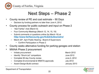 County of Fairfax, Virginia

                          Next Steps – Phase 2
•   County review of PE and cost estimate – 90 Days
     –    Decision by funding partners no later than June 4, 2012
•   County process for public outreach and input on Phase 2
     –    “Ask Fairfax” chat (March 9)
     –    Four Community Meetings (March 12, 14, 15, 19)
     –    Submit comments or questions online (by March 16) at
          http://www.fairfaxcounty.gov/fcdot/dullesmetro/
     –    March 20th, 5pm Public Hearing - Board of Supervisors
           • Confirm Participation in Phase 2
•   County seeks alternative funding for parking garages and station
•   MWAA Phase 2 procurement
     –    Initiate procurement                                      March 2012
     –    Identify “Short-List” competitors                         June 2012
     –    Complete 90 day County review                             June 4, 2012
     –    Complete Environmental & WMATA approvals                  July 2012
     –    Award Design-Build contract                               January 2013

Department of Transportation
                                                 22
 