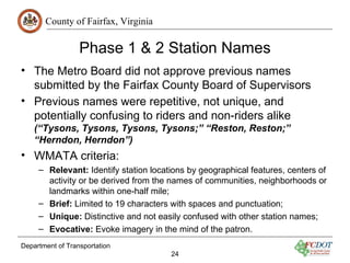 County of Fairfax, Virginia

                  Phase 1 & 2 Station Names
• The Metro Board did not approve previous names
  submitted by the Fairfax County Board of Supervisors
• Previous names were repetitive, not unique, and
  potentially confusing to riders and non-riders alike
    (“Tysons, Tysons, Tysons, Tysons;” “Reston, Reston;”
    “Herndon, Herndon”)
• WMATA criteria:
     – Relevant: Identify station locations by geographical features, centers of
       activity or be derived from the names of communities, neighborhoods or
       landmarks within one-half mile;
     – Brief: Limited to 19 characters with spaces and punctuation;
     – Unique: Distinctive and not easily confused with other station names;
     – Evocative: Evoke imagery in the mind of the patron.
Department of Transportation
                                       24
 
