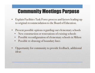 Community Meetings Purpose
•  Explain Facilities Task Force process and factors leading up
to original recommendation to the Board of Education. !
•  Present possible options regarding our elementary schools!
•  New construction or renovations of existing schools!
•  Possible reconfiguration of elementary schools in Milton!
•  Possible re-drawing of boundary lines!
!
•  Opportunity for community to provide feedback, additional
ideas!
!
 