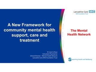 The Mental
Health Network
A New Framework for
community mental health
support, care and
treatment
Dr Leon le Roux
Consultant Psychiatrist
Clinical Director – Mental Health Network
Lancashire Care NHS Foundation Trust
 