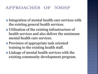  Integration of mental health care services with
the existing general health services.
 Utilization of the existing infrastructure of
health services and also deliver the minimum
mental health care services.
 Provision of appropriate task oriented
training to the existing health staff.
 Linkage of mental health services with the
existing community development program.
 