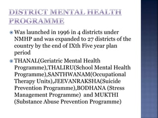  Was launched in 1996 in 4 districts under
NMHP and was expanded to 27 districts of the
country by the end of IXth Five year plan
period
 THANAL(Geriatric Mental Health
Programme),THALIRU(School Mental Health
Programme),SANTHWANAM(Occupational
Therapy Units),JEEVANRAKSHA(Suicide
Prevention Programme),BODHANA (Stress
Management Programme) and MUKTHI
(Substance Abuse Prevention Programme)
 