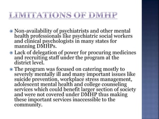 Non-availability of psychiatrists and other mental
health professionals like psychiatric social workers
and clinical psychologists in many states for
manning DMHPs.
 Lack of delegation of power for procuring medicines
and recruiting staff under the program at the
district level.
 The program was focused on catering mostly to
severely mentally ill and many important issues like
suicide prevention, workplace stress management,
adolescent mental health and college counseling
services which could benefit larger section of society
and were not covered under DMHP thus making
these important services inaccessible to the
community.
 