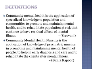  Community mental health is the application of
specialized knowledge to population and
communities to promote and maintain mental
health, and to rehabilitate population at risk that
continue to have residual effects of mental
illness. - (Sreevani)
 Community Mental Health Nursing is the
application of knowledge of psychiatric nursing
in promoting and maintaining mental health of
people, to help in early diagnosis and care and to
rehabilitate the clients after mental illness.
- (Bimla Kapoor)
 