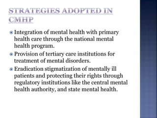  Integration of mental health with primary
health care through the national mental
health program.
 Provision of tertiary care institutions for
treatment of mental disorders.
 Eradication stigmatization of mentally ill
patients and protecting their rights through
regulatory institutions like the central mental
health authority, and state mental health.
 