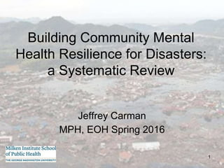 1
Building Community Mental
Health Resilience for Disasters:
a Systematic Review
Jeffrey Carman
MPH, EOH Spring 2016
 