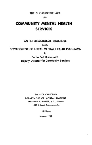THE SHORT-DOYLE ACT
for
COMMUNITY MENTAL HEALTH
SERVICES
AN INFORMATIONAL BROCHURE
for the
DEVELOPMENT OF LOCAL MENTAL HEALTH PROGRAMS
by
Portia Bell Hume, M.D.
Deputy Director for Community Services
STATE OF CALIFORNIA
DEPARTMENT OF MENTAL HYGIENE
MARSHALL E. PORTER, M.D., Director
1320 K Street, Sacramento 14
2d Edition
August, 1958
 