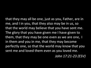 that	
  they	
  may	
  all	
  be	
  one,	
  just	
  as	
  you,	
  Father,	
  are	
  in	
  
me,	
  and	
  I	
  in	
  you,	
  that	
  they	
  also	
  may	
  be	
  in	
  us,	
  so	
  
that	
  the	
  world	
  may	
  believe	
  that	
  you	
  have	
  sent	
  me.	
  	
  
The	
  glory	
  that	
  you	
  have	
  given	
  me	
  I	
  have	
  given	
  to	
  
them,	
  that	
  they	
  may	
  be	
  one	
  even	
  as	
  we	
  are	
  one,	
  	
  I	
  
in	
  them	
  and	
  you	
  in	
  me,	
  that	
  they	
  may	
  become	
  
perfectly	
  one,	
  so	
  that	
  the	
  world	
  may	
  know	
  that	
  you	
  
sent	
  me	
  and	
  loved	
  them	
  even	
  as	
  you	
  loved	
  me.	
  
                                                         John	
  17:21-­‐23	
  (ESV)	
  
 