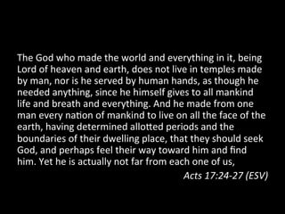 The	
  God	
  who	
  made	
  the	
  world	
  and	
  everything	
  in	
  it,	
  being	
  
Lord	
  of	
  heaven	
  and	
  earth,	
  does	
  not	
  live	
  in	
  temples	
  made	
  
by	
  man,	
  nor	
  is	
  he	
  served	
  by	
  human	
  hands,	
  as	
  though	
  he	
  
needed	
  anything,	
  since	
  he	
  himself	
  gives	
  to	
  all	
  mankind	
  
life	
  and	
  breath	
  and	
  everything.	
  And	
  he	
  made	
  from	
  one	
  
man	
  every	
  na9on	
  of	
  mankind	
  to	
  live	
  on	
  all	
  the	
  face	
  of	
  the	
  
earth,	
  having	
  determined	
  alloXed	
  periods	
  and	
  the	
  
boundaries	
  of	
  their	
  dwelling	
  place,	
  that	
  they	
  should	
  seek	
  
God,	
  and	
  perhaps	
  feel	
  their	
  way	
  toward	
  him	
  and	
  ﬁnd	
  
him.	
  Yet	
  he	
  is	
  actually	
  not	
  far	
  from	
  each	
  one	
  of	
  us,	
  
                                                                Acts	
  17:24-­‐27	
  (ESV)	
  
 