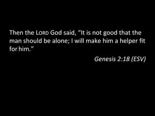 Then	
  the	
  LORD	
  God	
  said,	
  “It	
  is	
  not	
  good	
  that	
  the	
  
man	
  should	
  be	
  alone;	
  I	
  will	
  make	
  him	
  a	
  helper	
  ﬁt	
  
for	
  him.”	
  
                                                     Genesis	
  2:18	
  (ESV)	
  
 
