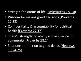 •  Strength	
  for	
  storms	
  of	
  life	
  (Ecclesiastes	
  4:9-­‐10)	
  
•  Wisdom	
  for	
  making	
  good	
  decisions	
  (Proverbs	
  
   15:22)	
  
•  Conﬁden9ality	
  &	
  accountability	
  for	
  spiritual	
  
   health	
  (Proverbs	
  27:17)	
  
•  There’s	
  strength,	
  reliability	
  and	
  assurance	
  in	
  
   community	
  (Proverbs	
  18:24)	
  
•  Spur	
  one	
  another	
  on	
  to	
  good	
  deeds	
  (Hebrews	
  
   10:24-­‐25)	
  
 